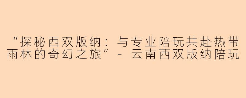 “探秘西双版纳：与专业陪玩共赴热带雨林的奇幻之旅”-云南西双版纳陪玩
