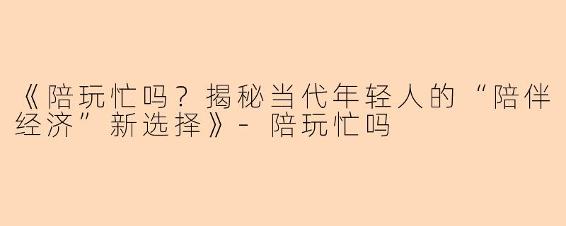 《陪玩忙吗？揭秘当代年轻人的“陪伴经济”新选择》-陪玩忙吗