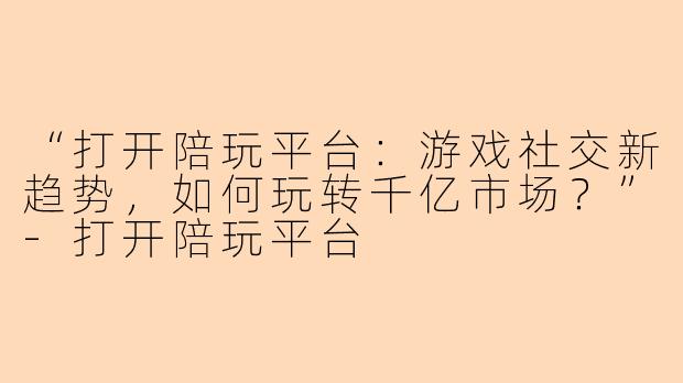 “打开陪玩平台：游戏社交新趋势，如何玩转千亿市场？”-打开陪玩平台