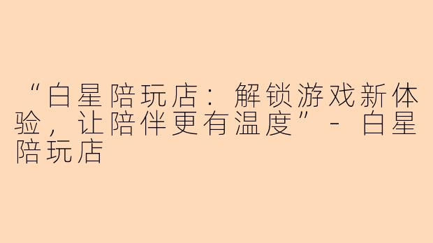 “白星陪玩店：解锁游戏新体验，让陪伴更有温度”-白星陪玩店