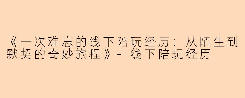 《一次难忘的线下陪玩经历：从陌生到默契的奇妙旅程》-线下陪玩经历