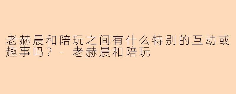 老赫晨和陪玩之间有什么特别的互动或趣事吗?