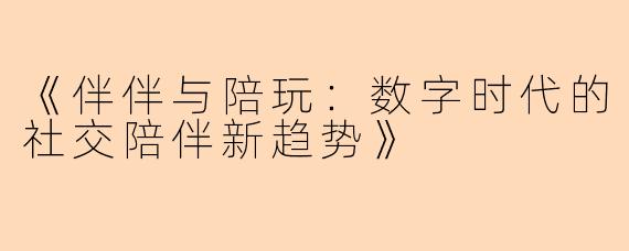 《伴伴与陪玩：数字时代的社交陪伴新趋势》