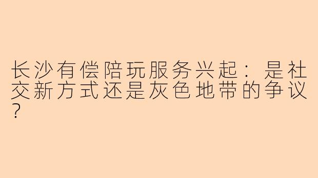 长沙有偿陪玩服务兴起：是社交新方式还是灰色地带的争议？