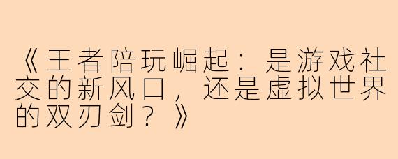 《王者陪玩崛起：是游戏社交的新风口，还是虚拟世界的双刃剑？》