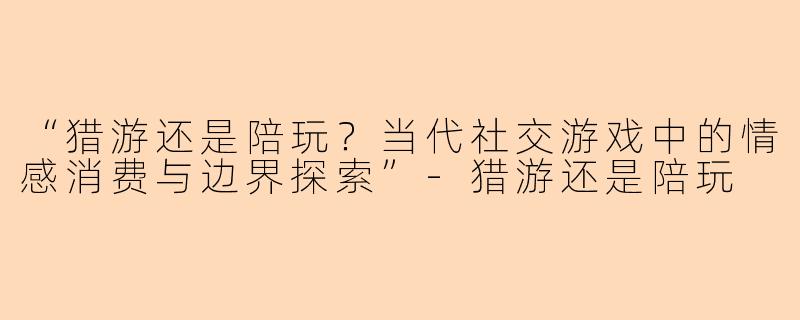 “猎游还是陪玩？当代社交游戏中的情感消费与边界探索”-猎游还是陪玩