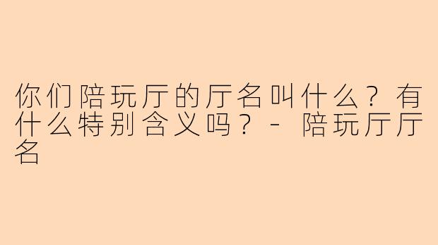 你们陪玩厅的厅名叫什么？有什么特别含义吗？-陪玩厅厅名