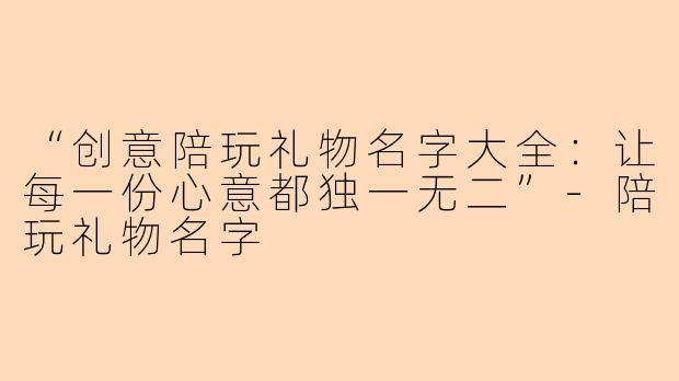 “创意陪玩礼物名字大全：让每一份心意都独一无二”-陪玩礼物名字