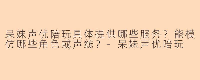 呆妹声优陪玩具体提供哪些服务？能模仿哪些角色或声线？-呆妹声优陪玩