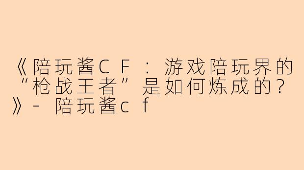 《陪玩酱CF：游戏陪玩界的“枪战王者”是如何炼成的？》-陪玩酱cf