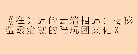 《在光遇的云端相遇：揭秘温暖治愈的陪玩团文化》