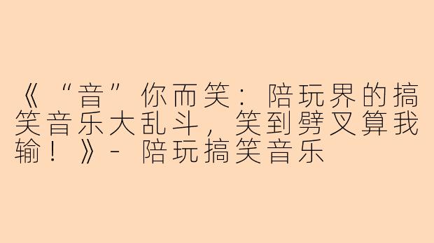 《“音”你而笑：陪玩界的搞笑音乐大乱斗，笑到劈叉算我输！》-陪玩搞笑音乐