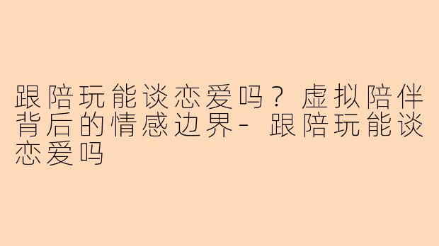 跟陪玩能谈恋爱吗？虚拟陪伴背后的情感边界-跟陪玩能谈恋爱吗
