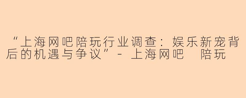 “上海网吧陪玩行业调查：娱乐新宠背后的机遇与争议”-上海网吧 陪玩