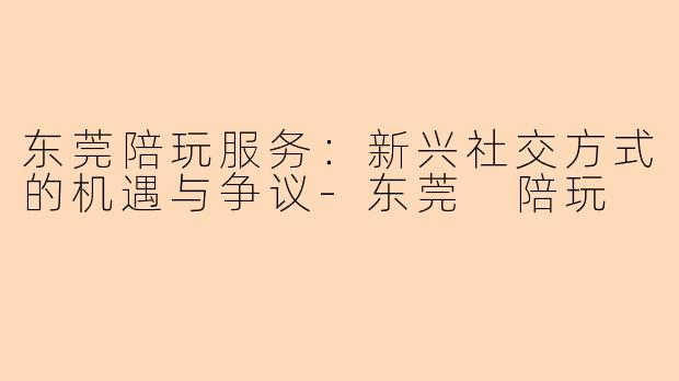 东莞陪玩服务：新兴社交方式的机遇与争议-东莞 陪玩