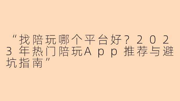 “找陪玩哪个平台好？2023年热门陪玩App推荐与避坑指南”