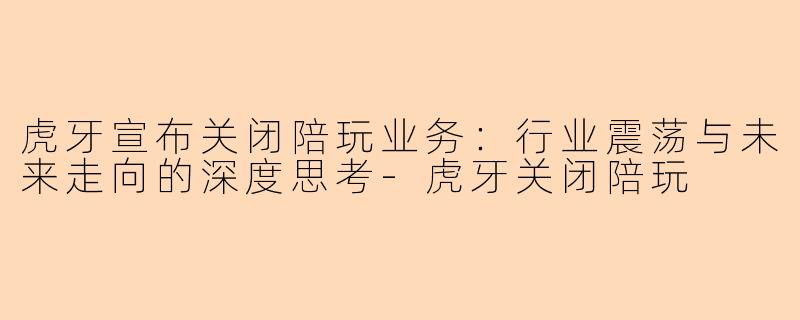 虎牙宣布关闭陪玩业务：行业震荡与未来走向的深度思考-虎牙关闭陪玩