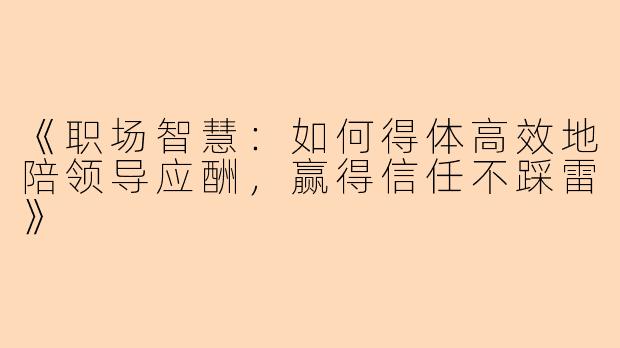 《职场智慧：如何得体高效地陪领导应酬，赢得信任不踩雷》