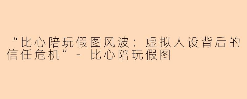 “比心陪玩假图风波：虚拟人设背后的信任危机”-比心陪玩假图