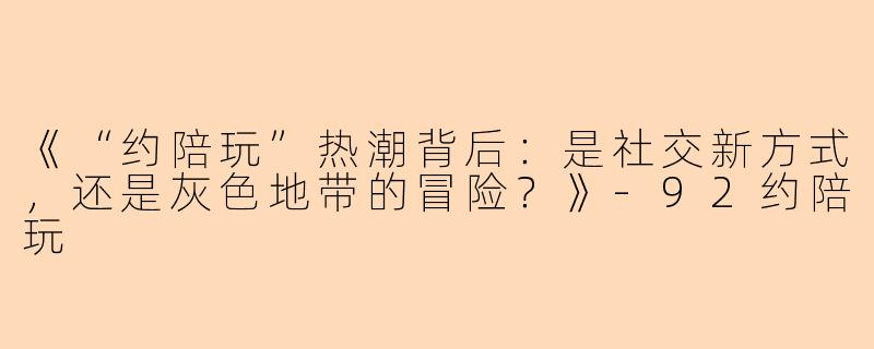 《“约陪玩”热潮背后：是社交新方式，还是灰色地带的冒险？》-92约陪玩
