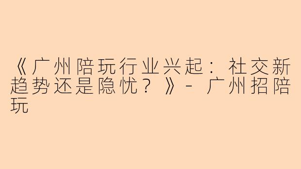 《广州陪玩行业兴起：社交新趋势还是隐忧？》-广州招陪玩
