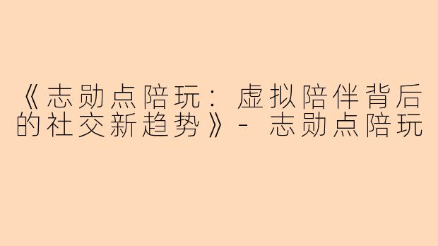 《志勋点陪玩：虚拟陪伴背后的社交新趋势》-志勋点陪玩