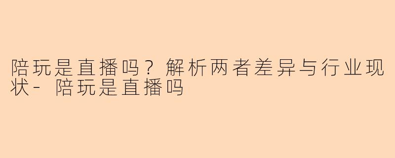 陪玩是直播吗？解析两者差异与行业现状-陪玩是直播吗