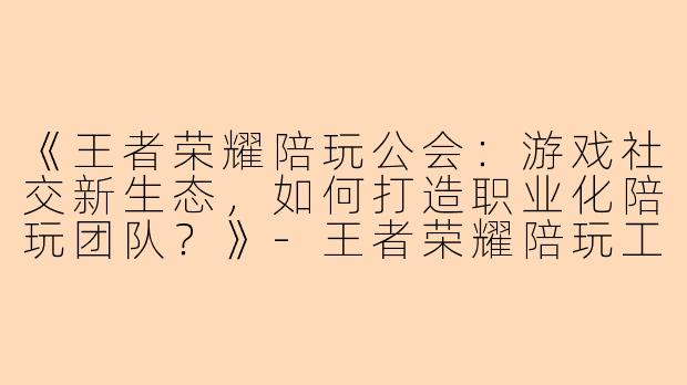 《王者荣耀陪玩公会：游戏社交新生态，如何打造职业化陪玩团队？》-王者荣耀陪玩工会