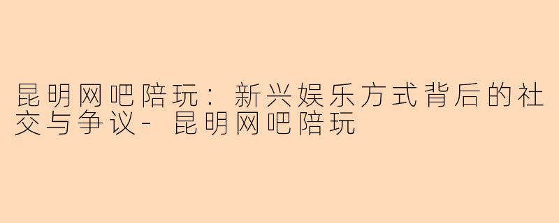 昆明网吧陪玩:新兴娱乐方式背后的社交与争议