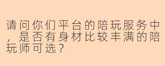 请问你们平台的陪玩服务中，是否有身材比较丰满的陪玩师可选？