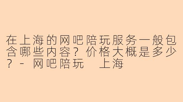 在上海的网吧陪玩服务一般包含哪些内容?价格大概是多少?