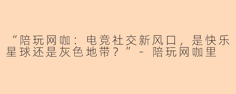 “陪玩网咖:电竞社交新风口,是快乐星球还是灰色地带?”