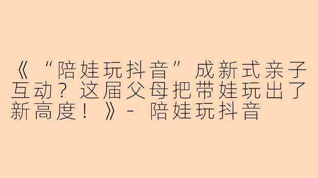 《“陪娃玩抖音”成新式亲子互动？这届父母把带娃玩出了新高度！》-陪娃玩抖音