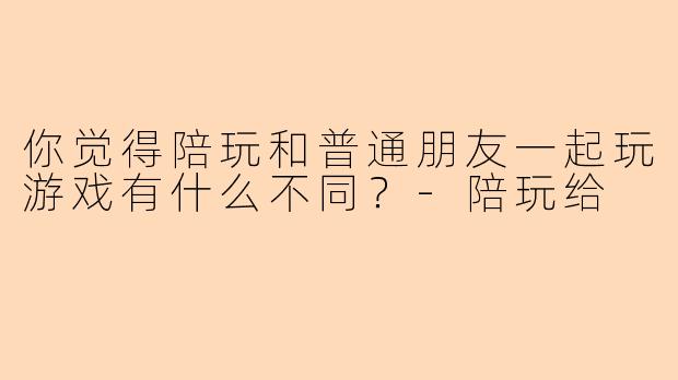 你觉得陪玩和普通朋友一起玩游戏有什么不同？-陪玩给