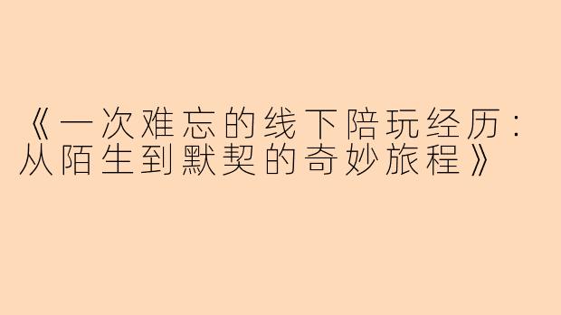 《一次难忘的线下陪玩经历：从陌生到默契的奇妙旅程》