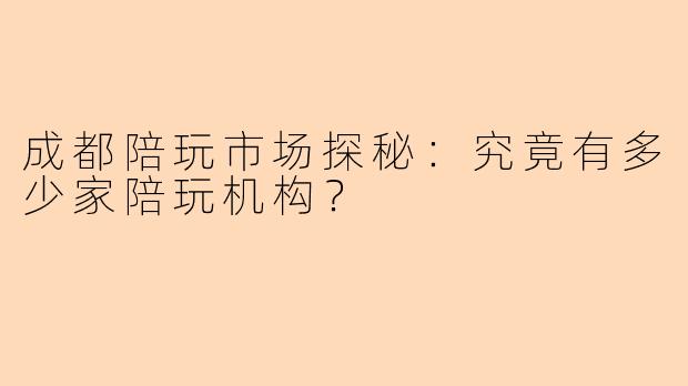 成都陪玩市场探秘：究竟有多少家陪玩机构？