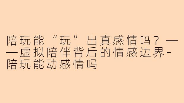 陪玩能“玩”出真感情吗？——虚拟陪伴背后的情感边界-陪玩能动感情吗