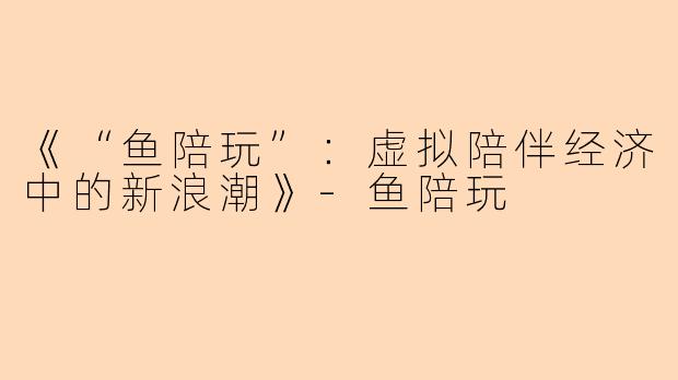 《“鱼陪玩”：虚拟陪伴经济中的新浪潮》-鱼陪玩