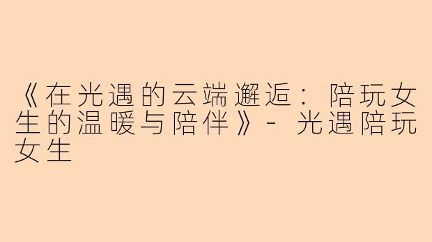《在光遇的云端邂逅：陪玩女生的温暖与陪伴》-光遇陪玩女生