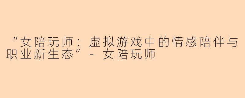 “女陪玩师：虚拟游戏中的情感陪伴与职业新生态”-女陪玩师