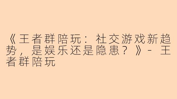 《王者群陪玩：社交游戏新趋势，是娱乐还是隐患？》-王者群陪玩