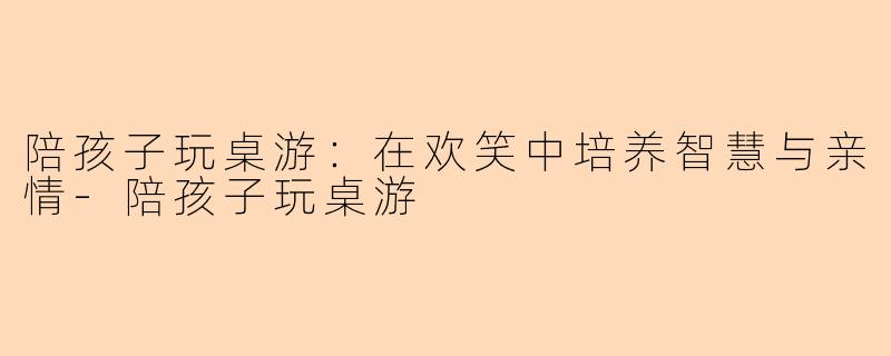 陪孩子玩桌游：在欢笑中培养智慧与亲情-陪孩子玩桌游