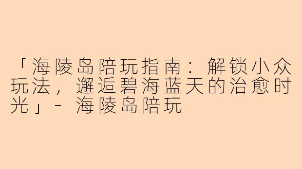 「海陵岛陪玩指南：解锁小众玩法，邂逅碧海蓝天的治愈时光」-海陵岛陪玩