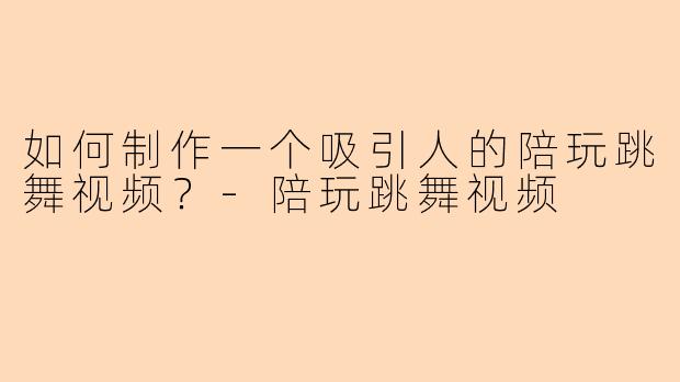 如何制作一个吸引人的陪玩跳舞视频？-陪玩跳舞视频
