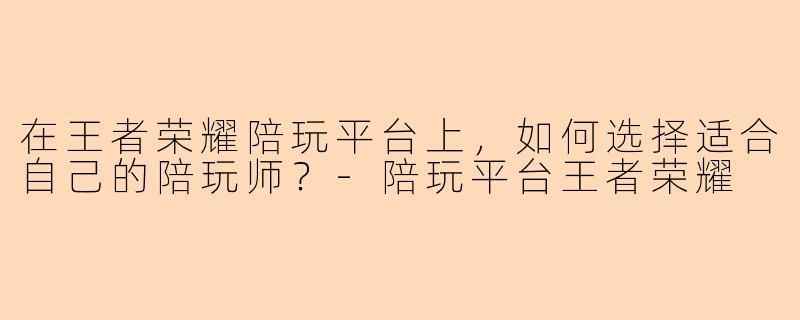 在王者荣耀陪玩平台上，如何选择适合自己的陪玩师？-陪玩平台王者荣耀