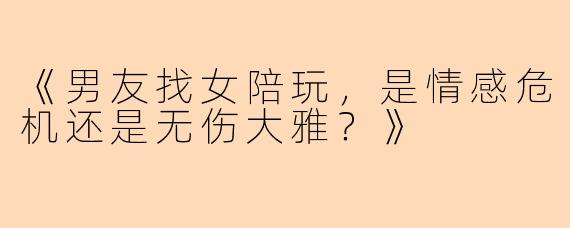 《男友找女陪玩，是情感危机还是无伤大雅？》