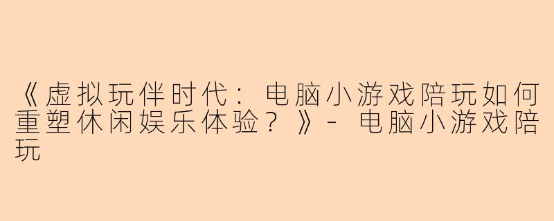 《虚拟玩伴时代：电脑小游戏陪玩如何重塑休闲娱乐体验？》-电脑小游戏陪玩