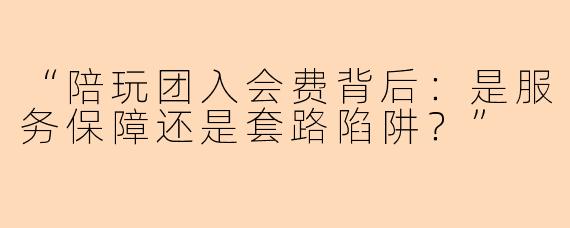 “陪玩团入会费背后：是服务保障还是套路陷阱？”
