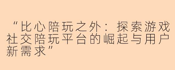 “比心陪玩之外：探索游戏社交陪玩平台的崛起与用户新需求”