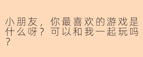 小朋友，你最喜欢的游戏是什么呀？可以和我一起玩吗？